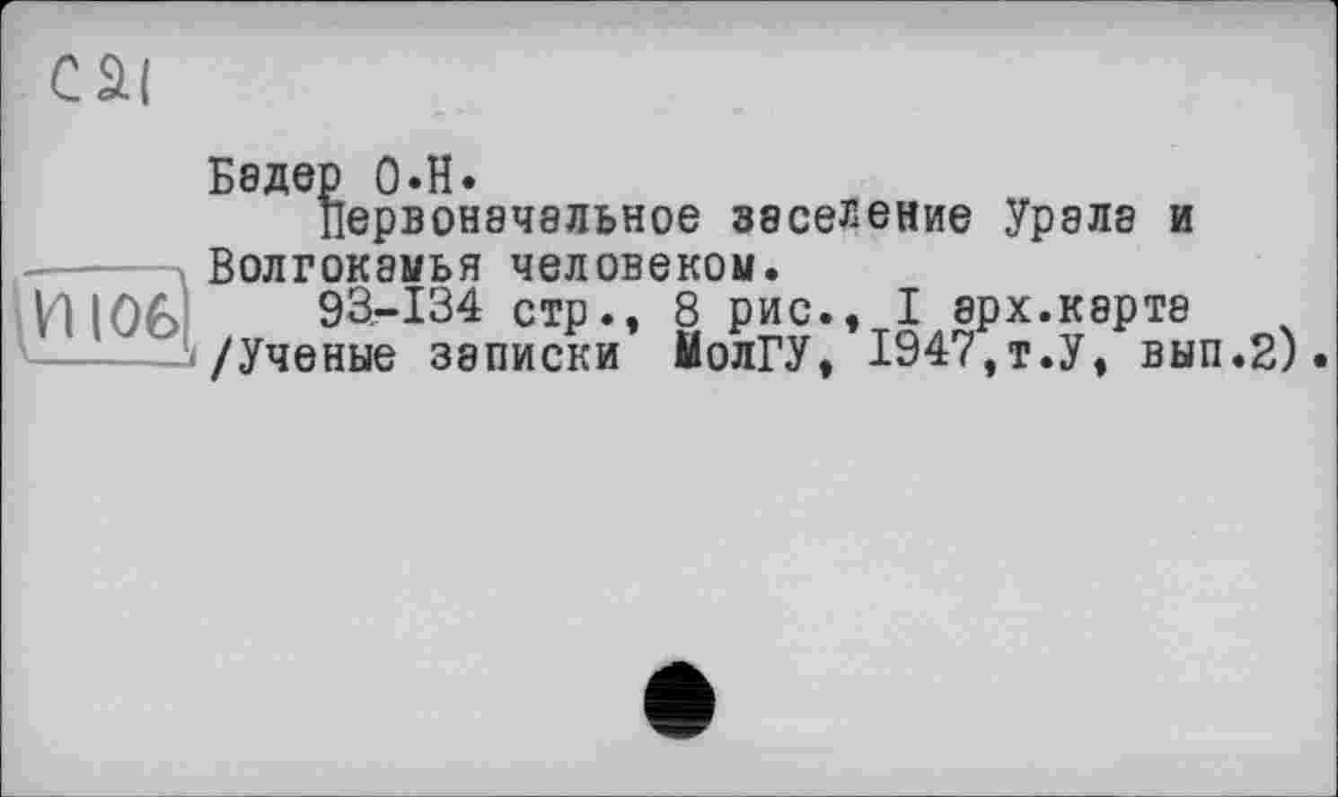 ﻿cai
Бедер O.H.
Первоначальное заселение Урала и Волгокамья человеком.
93.-134 стр., 8 рис., I арх.карта
-J/Ученые записки МолГУ, 1947,т.У, вып.2).